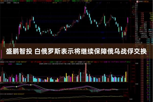 盛鹏智投 白俄罗斯表示将继续保障俄乌战俘交换