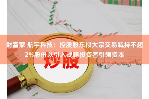 财富家 航宇科技：控股股东拟大宗交易减持不超2%股份以引入战略投资者引领资本