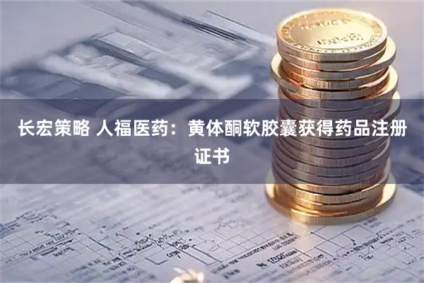 长宏策略 人福医药：黄体酮软胶囊获得药品注册证书
