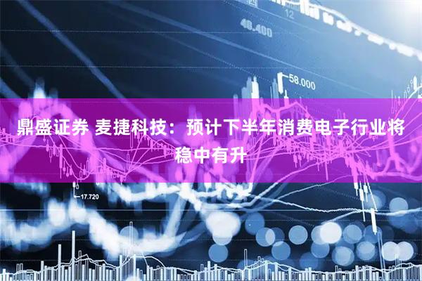 鼎盛证券 麦捷科技：预计下半年消费电子行业将稳中有升