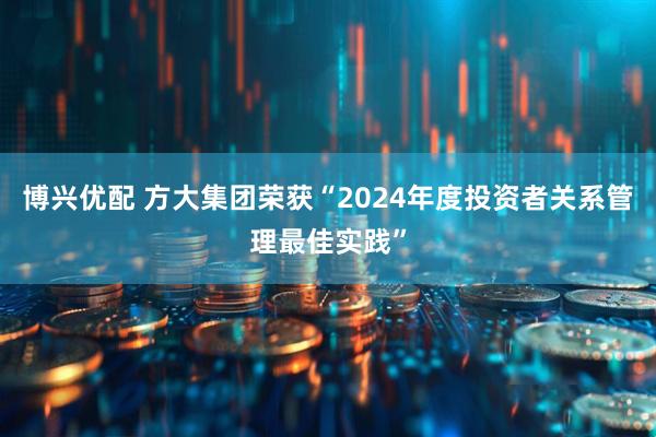 博兴优配 方大集团荣获“2024年度投资者关系管理最佳实践”
