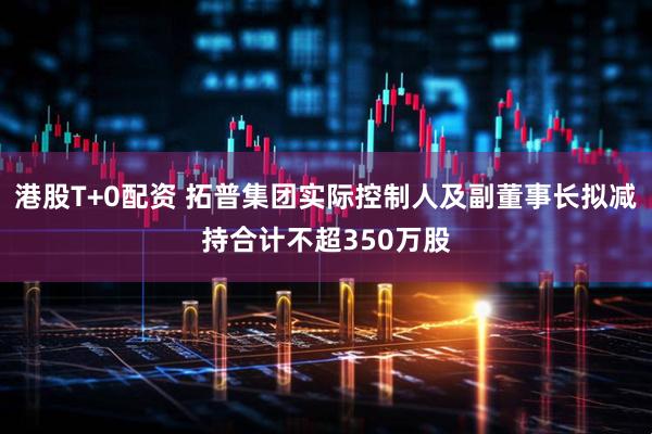 港股T+0配资 拓普集团实际控制人及副董事长拟减持合计不超350万股