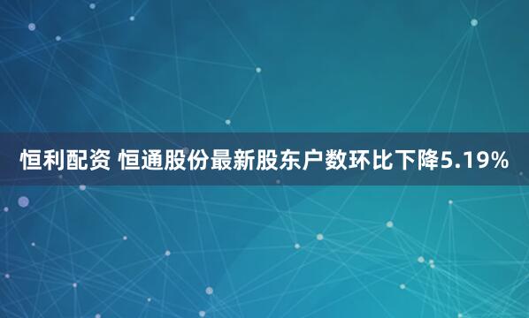 恒利配资 恒通股份最新股东户数环比下降5.19%