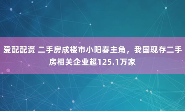 爱配配资 二手房成楼市小阳春主角，我国现存二手房相关企业超125.1万家