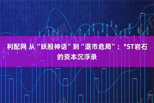 利配网 从“妖股神话”到“退市危局”：*ST岩石的资本沉浮录