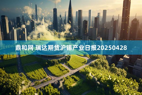 鼎和网 瑞达期货沪锡产业日报20250428