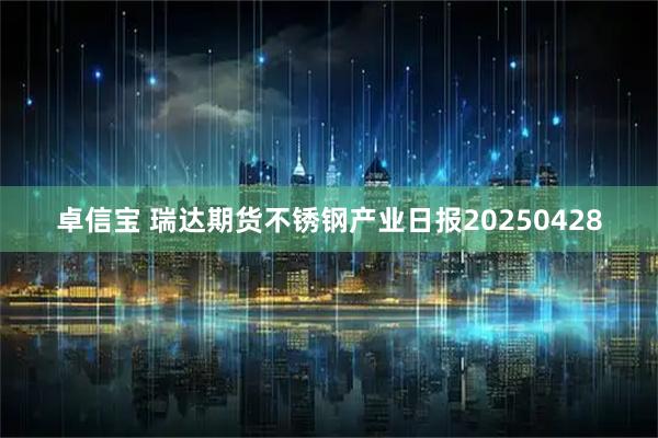卓信宝 瑞达期货不锈钢产业日报20250428