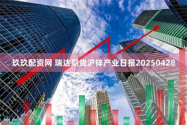 玖玖配资网 瑞达期货沪锌产业日报20250428
