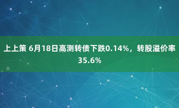 上上策 6月18日高测转债下跌0.14%，转股溢价率35.6%