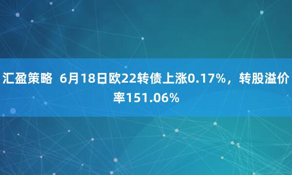 汇盈策略  6月18日欧22转债上涨0.17%，转股溢价率151.06%
