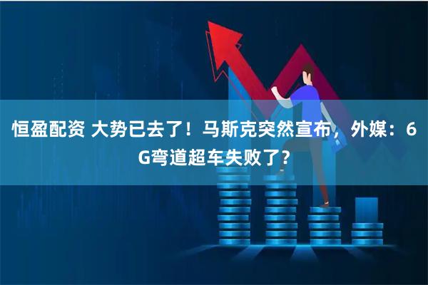 恒盈配资 大势已去了！马斯克突然宣布，外媒：6G弯道超车失败了？