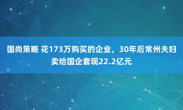 国尚策略 花173万购买的企业，30年后常州夫妇卖给国企套现22.2亿元