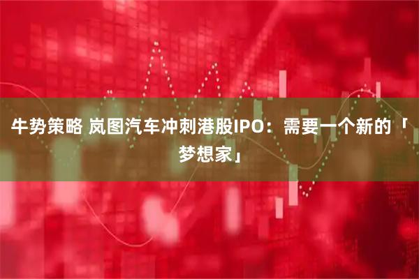 牛势策略 岚图汽车冲刺港股IPO：需要一个新的「梦想家」