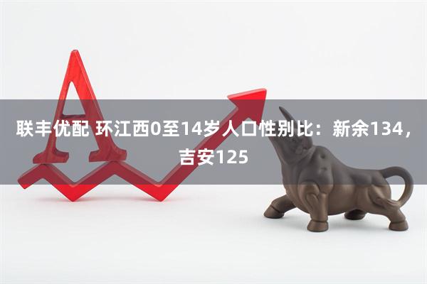 联丰优配 环江西0至14岁人口性别比：新余134，吉安125
