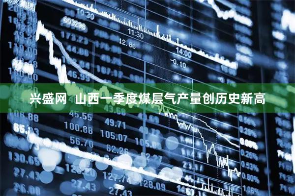兴盛网  山西一季度煤层气产量创历史新高