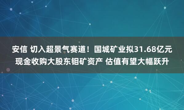 安信 切入超景气赛道！国城矿业拟31.68亿元现金收购大股东钼矿资产 估值有望大幅跃升