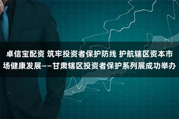 卓信宝配资 筑牢投资者保护防线 护航辖区资本市场健康发展——甘肃辖区投资者保护系列展成功举办