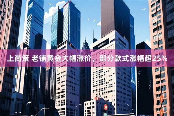 上尚策 老铺黄金大幅涨价，部分款式涨幅超25%