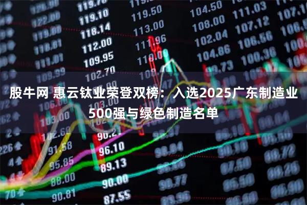 股牛网 惠云钛业荣登双榜：入选2025广东制造业500强与绿色制造名单