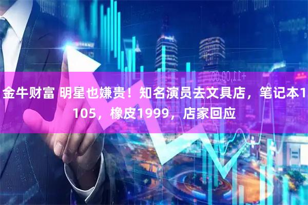 金牛财富 明星也嫌贵！知名演员去文具店，笔记本1105，橡皮1999，店家回应