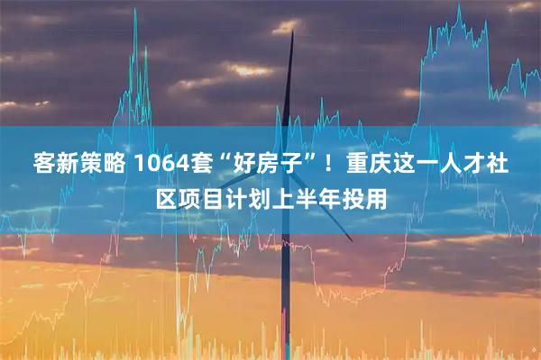 客新策略 1064套“好房子”！重庆这一人才社区项目计划上半年投用