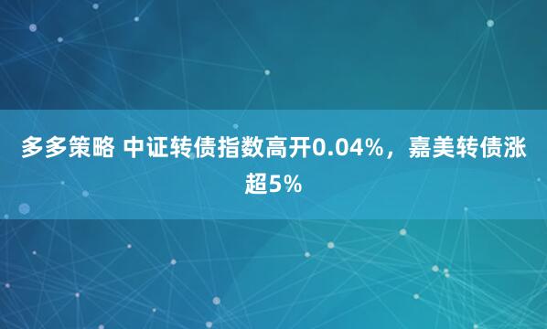 多多策略 中证转债指数高开0.04%，嘉美转债涨超5%